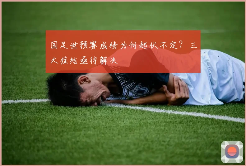 国足世预赛成绩为何起伏不定？三大症结亟待解决